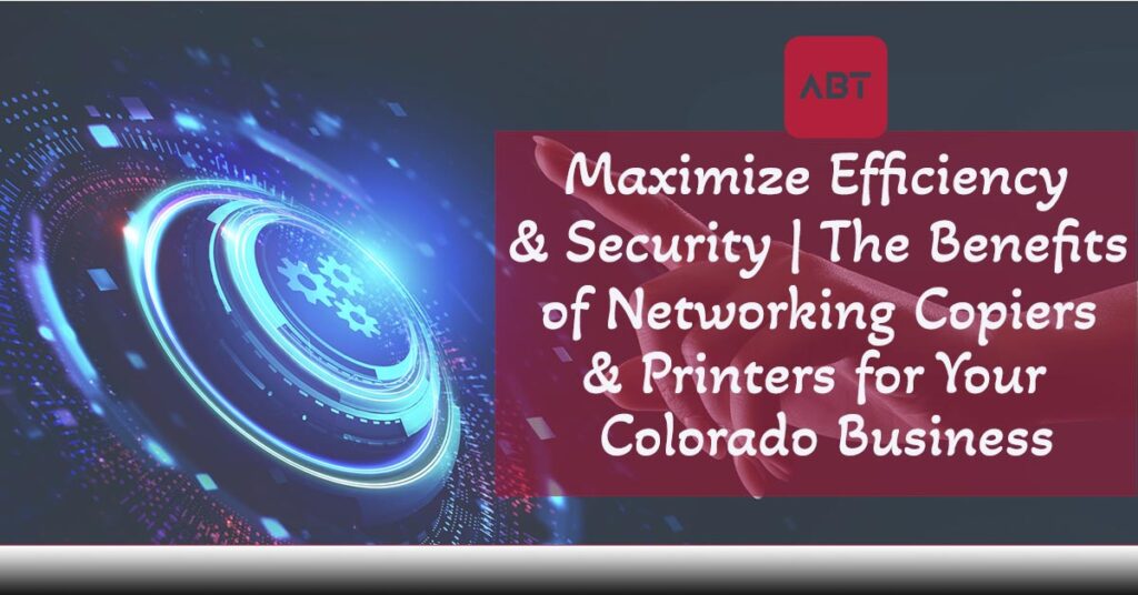 
ABT-Blog-Maximize-Efficiency-and-Security-The-Benefits-of-Networking-Copiers-and-Printers-for-your-Colorado-Business-