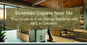 Business-Copiers-Near-Me-Your-Guide-to-Cost-Saving-Solutions-with-ABT-in-Colorado